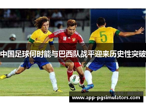 中国足球何时能与巴西队战平迎来历史性突破 中国足球何时能与巴西队战平迎来历史性突破