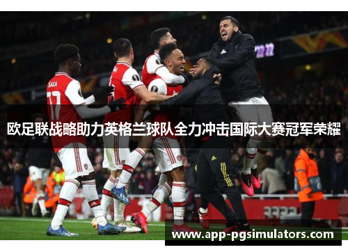 欧足联战略助力英格兰球队全力冲击国际大赛冠军荣耀 欧足联战略助力英格兰球队全力冲击国际大赛冠军荣耀