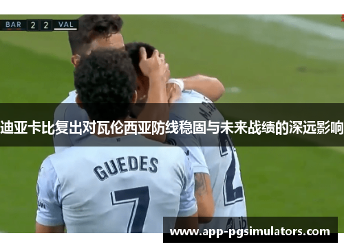 迪亚卡比复出对瓦伦西亚防线稳固与未来战绩的深远影响 迪亚卡比复出对瓦伦西亚防线稳固与未来战绩的深远影响