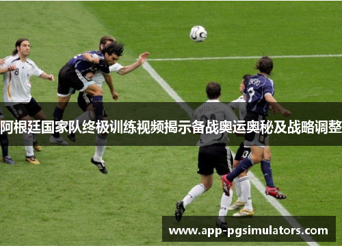 阿根廷国家队终极训练视频揭示备战奥运奥秘及战略调整 阿根廷国家队终极训练视频揭示备战奥运奥秘及战略调整
