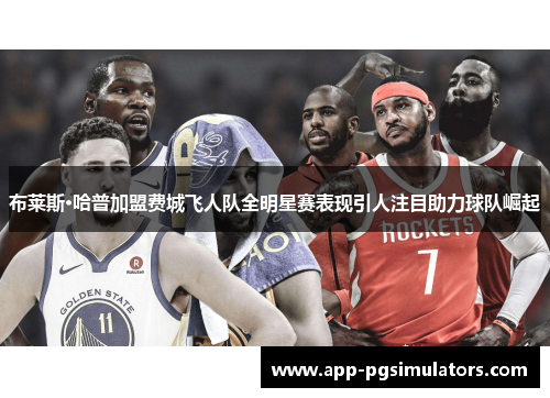 布莱斯·哈普加盟费城飞人队全明星赛表现引人注目助力球队崛起